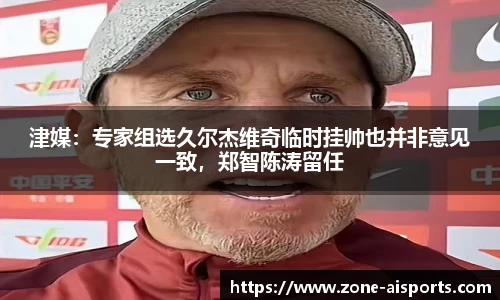 津媒：专家组选久尔杰维奇临时挂帅也并非意见一致，郑智陈涛留任